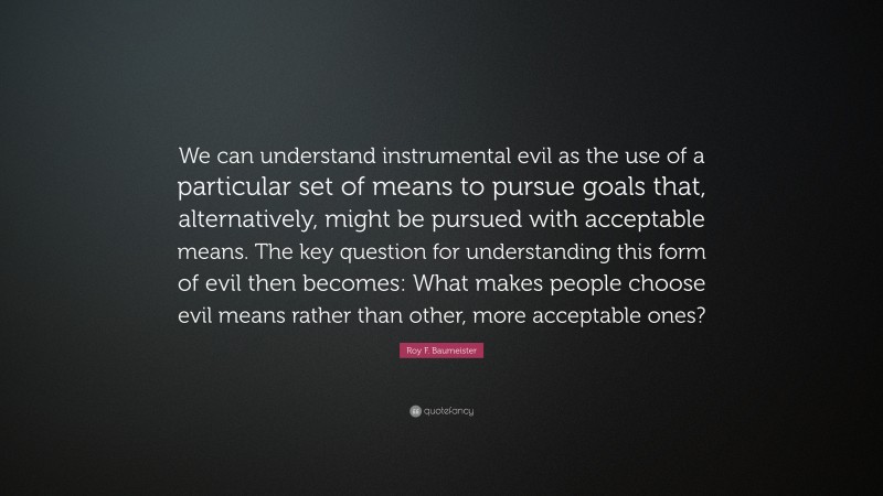 Roy F. Baumeister Quote: “We can understand instrumental evil as the use of a particular set of means to pursue goals that, alternatively, might be pursued with acceptable means. The key question for understanding this form of evil then becomes: What makes people choose evil means rather than other, more acceptable ones?”