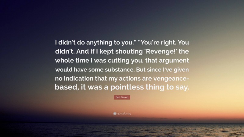 Jeff Strand Quote: “I didn’t do anything to you.” “You’re right. You didn’t. And if I kept shouting ‘Revenge!’ the whole time I was cutting you, that argument would have some substance. But since I’ve given no indication that my actions are vengeance-based, it was a pointless thing to say.”