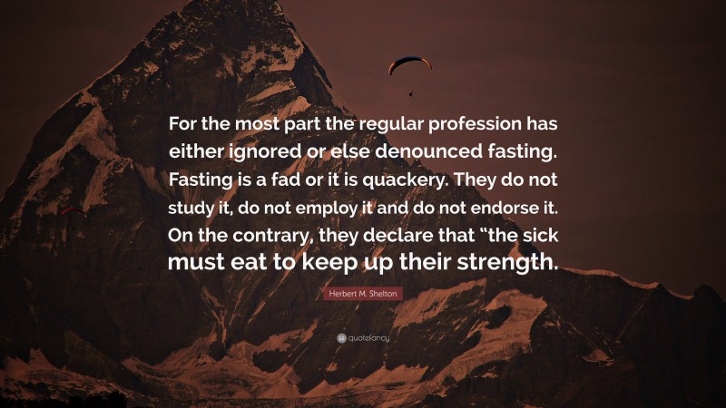 Herbert M. Shelton Quote: “For the most part the regular profession has either ignored or else denounced fasting. Fasting is a fad or it is quackery. They do not study it, do not employ it and do not endorse it. On the contrary, they declare that “the sick must eat to keep up their strength.”