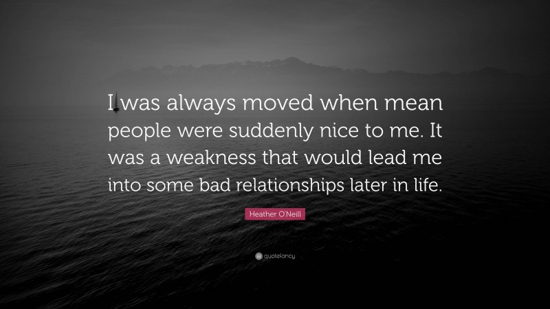 Heather O'Neill Quote: “I was always moved when mean people were suddenly nice to me. It was a weakness that would lead me into some bad relationships later in life.”