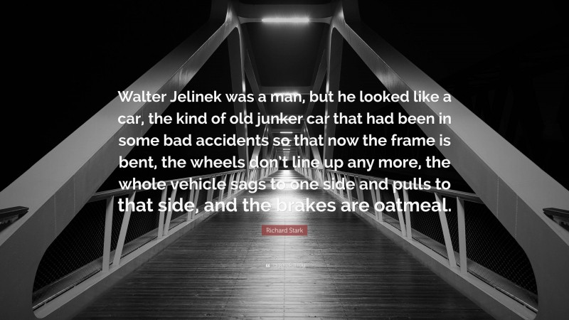 Richard Stark Quote: “Walter Jelinek was a man, but he looked like a car, the kind of old junker car that had been in some bad accidents so that now the frame is bent, the wheels don’t line up any more, the whole vehicle sags to one side and pulls to that side, and the brakes are oatmeal.”