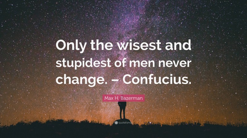 Max H. Bazerman Quote: “Only the wisest and stupidest of men never change. – Confucius.”