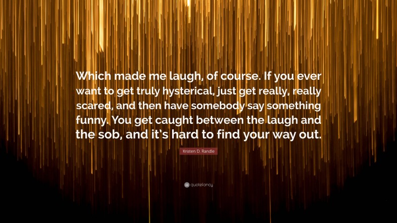 Kristen D. Randle Quote: “Which made me laugh, of course. If you ever want to get truly hysterical, just get really, really scared, and then have somebody say something funny. You get caught between the laugh and the sob, and it’s hard to find your way out.”