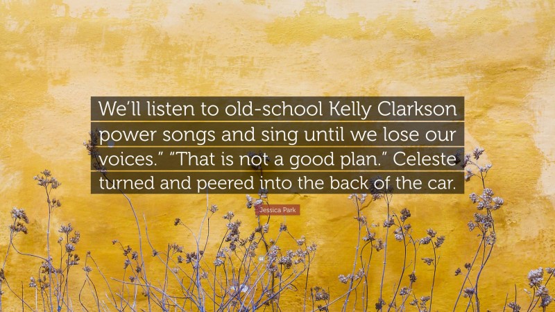 Jessica Park Quote: “We’ll listen to old-school Kelly Clarkson power songs and sing until we lose our voices.” “That is not a good plan.” Celeste turned and peered into the back of the car.”