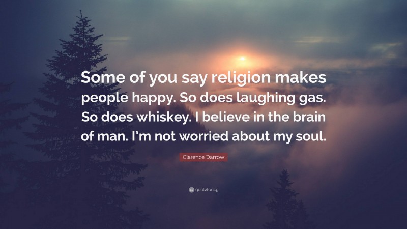 Clarence Darrow Quote: “Some of you say religion makes people happy. So does laughing gas. So does whiskey. I believe in the brain of man. I’m not worried about my soul.”