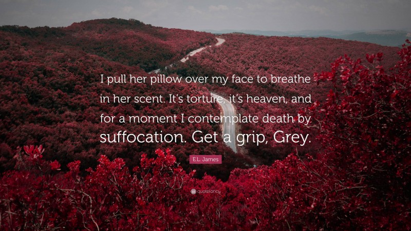 E.L. James Quote: “I pull her pillow over my face to breathe in her scent. It’s torture, it’s heaven, and for a moment I contemplate death by suffocation. Get a grip, Grey.”