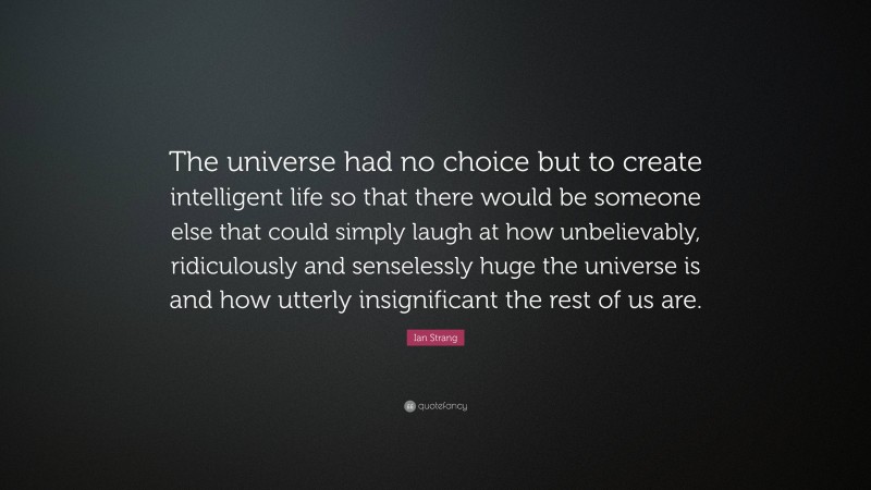 Ian Strang Quote: “The universe had no choice but to create intelligent life so that there would be someone else that could simply laugh at how unbelievably, ridiculously and senselessly huge the universe is and how utterly insignificant the rest of us are.”