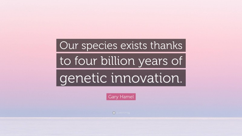 Gary Hamel Quote: “Our species exists thanks to four billion years of genetic innovation.”
