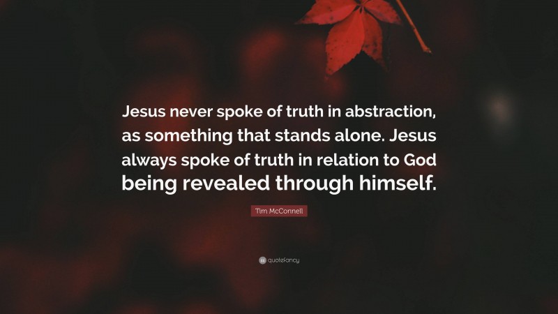 Tim McConnell Quote: “Jesus never spoke of truth in abstraction, as something that stands alone. Jesus always spoke of truth in relation to God being revealed through himself.”
