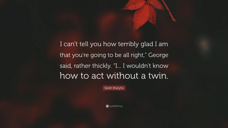 Sarah Brazytis Quote: “I can’t tell you how terribly glad I am that you’re going to be all right,” George said, rather thickly. “I... I wouldn’t know how to act without a twin.”