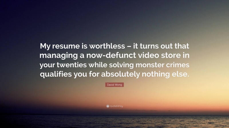 David Wong Quote: “My resume is worthless – it turns out that managing a now-defunct video store in your twenties while solving monster crimes qualifies you for absolutely nothing else.”