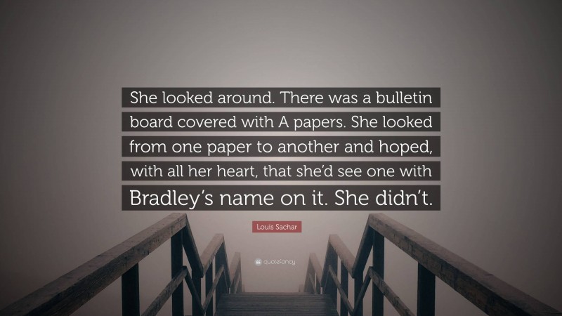 Louis Sachar Quote: “She looked around. There was a bulletin board covered with A papers. She looked from one paper to another and hoped, with all her heart, that she’d see one with Bradley’s name on it. She didn’t.”