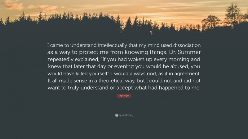 Olga Trujillo Quote: “I came to understand intellectually that my mind used dissociation as a way to protect me from knowing things. Dr. Summer repeatedly explained, “If you had woken up every morning and knew that later that day or evening you would be abused, you would have killed yourself”. I would always nod, as if in agreement. It all made sense in a theoretical way, but I could not and did not want to truly understand or accept what had happened to me.”