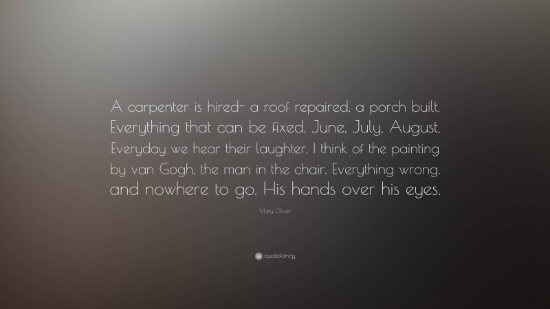 Mary Oliver Quote: “A carpenter is hired- a roof repaired, a porch built. Everything that can be fixed. June, July, August. Everyday we hear their laughter. I think of the painting by van Gogh, the man in the chair. Everything wrong, and nowhere to go. His hands over his eyes.”