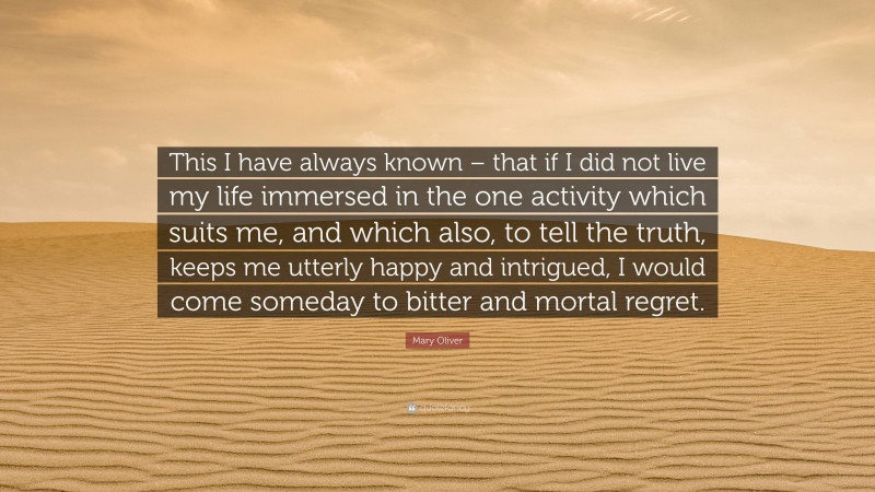 Mary Oliver Quote: “This I have always known – that if I did not live my life immersed in the one activity which suits me, and which also, to tell the truth, keeps me utterly happy and intrigued, I would come someday to bitter and mortal regret.”