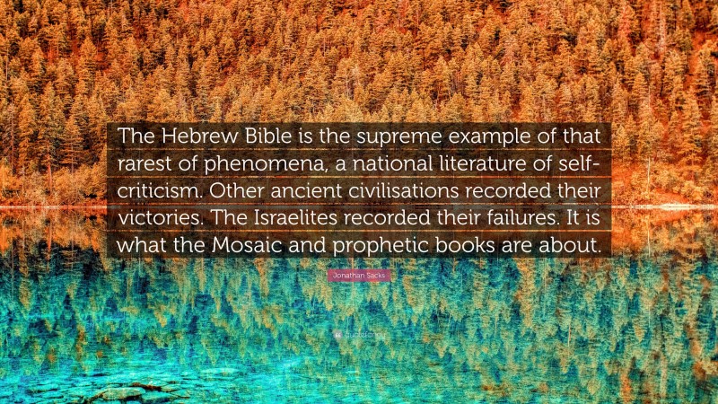 Jonathan Sacks Quote: “The Hebrew Bible is the supreme example of that rarest of phenomena, a national literature of self-criticism. Other ancient civilisations recorded their victories. The Israelites recorded their failures. It is what the Mosaic and prophetic books are about.”