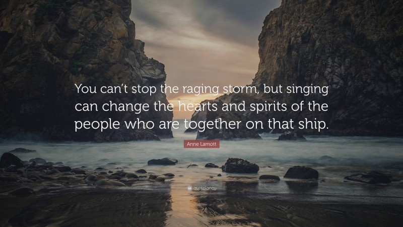 Anne Lamott Quote: “You can’t stop the raging storm, but singing can change the hearts and spirits of the people who are together on that ship.”