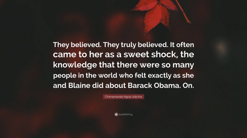 Chimamanda Ngozi Adichie Quote: “They believed. They truly believed. It often came to her as a sweet shock, the knowledge that there were so many people in the world who felt exactly as she and Blaine did about Barack Obama. On.”