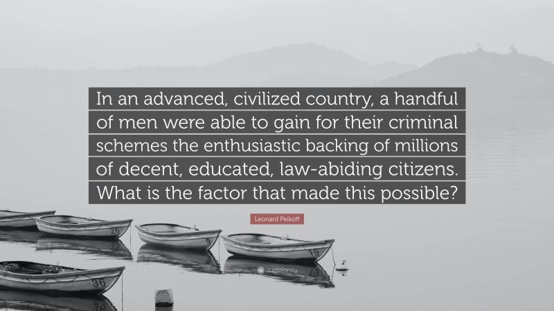 Leonard Peikoff Quote: “In an advanced, civilized country, a handful of men were able to gain for their criminal schemes the enthusiastic backing of millions of decent, educated, law-abiding citizens. What is the factor that made this possible?”