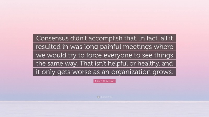Brian J. Robertson Quote: “Consensus didn’t accomplish that. In fact, all it resulted in was long painful meetings where we would try to force everyone to see things the same way. That isn’t helpful or healthy, and it only gets worse as an organization grows.”