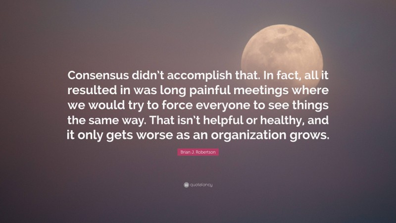 Brian J. Robertson Quote: “Consensus didn’t accomplish that. In fact, all it resulted in was long painful meetings where we would try to force everyone to see things the same way. That isn’t helpful or healthy, and it only gets worse as an organization grows.”