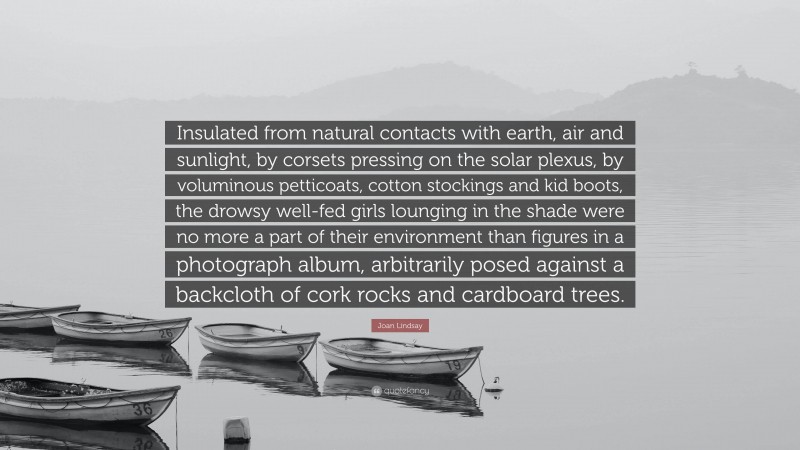 Joan Lindsay Quote: “Insulated from natural contacts with earth, air and sunlight, by corsets pressing on the solar plexus, by voluminous petticoats, cotton stockings and kid boots, the drowsy well-fed girls lounging in the shade were no more a part of their environment than figures in a photograph album, arbitrarily posed against a backcloth of cork rocks and cardboard trees.”