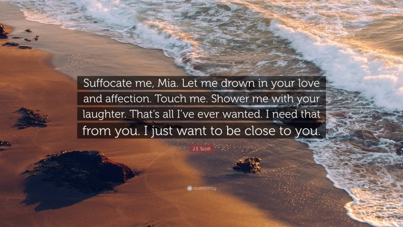 J.S. Scott Quote: “Suffocate me, Mia. Let me drown in your love and affection. Touch me. Shower me with your laughter. That’s all I’ve ever wanted. I need that from you. I just want to be close to you.”