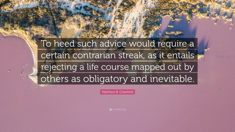 Matthew B. Crawford Quote: “To heed such advice would require a certain contrarian streak, as it entails rejecting a life course mapped out by others as obligatory and inevitable.”