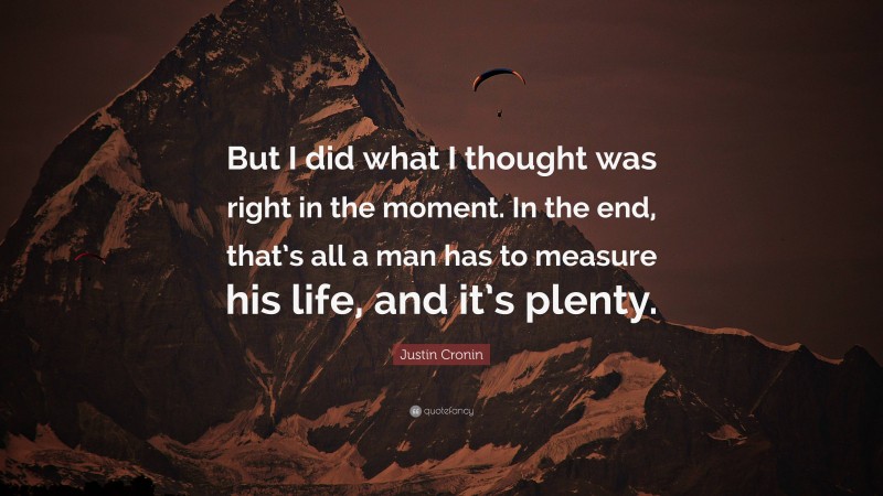 Justin Cronin Quote: “But I did what I thought was right in the moment. In the end, that’s all a man has to measure his life, and it’s plenty.”