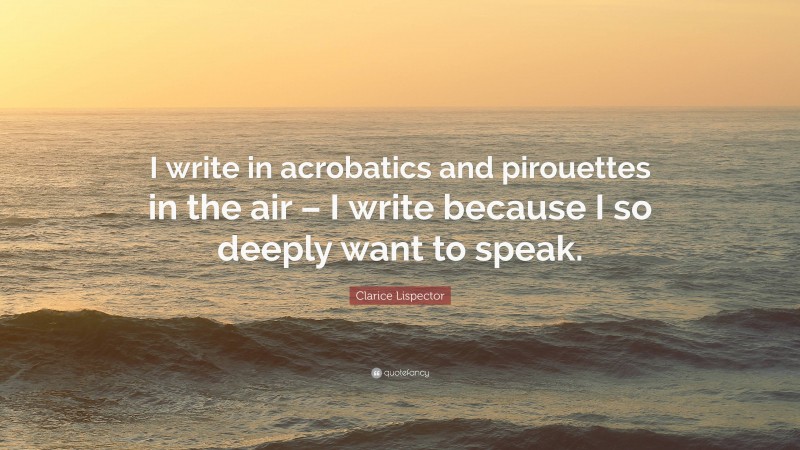 Clarice Lispector Quote: “I write in acrobatics and pirouettes in the air – I write because I so deeply want to speak.”