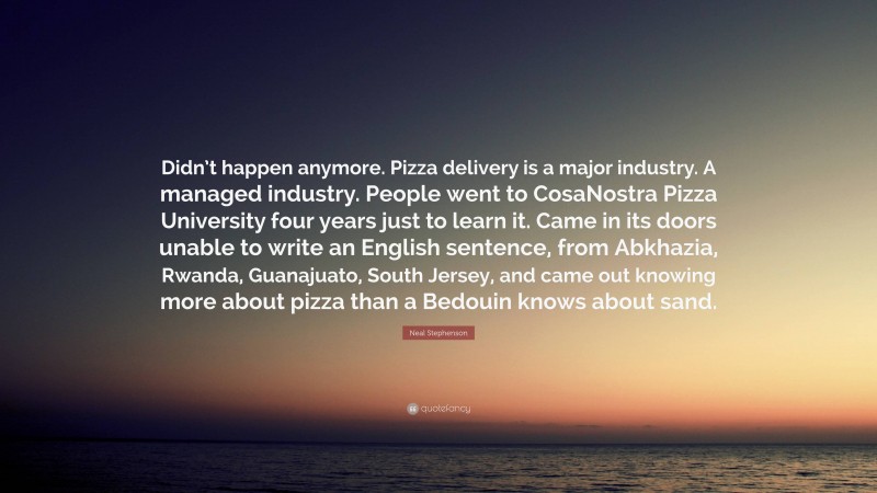 Neal Stephenson Quote: “Didn’t happen anymore. Pizza delivery is a major industry. A managed industry. People went to CosaNostra Pizza University four years just to learn it. Came in its doors unable to write an English sentence, from Abkhazia, Rwanda, Guanajuato, South Jersey, and came out knowing more about pizza than a Bedouin knows about sand.”