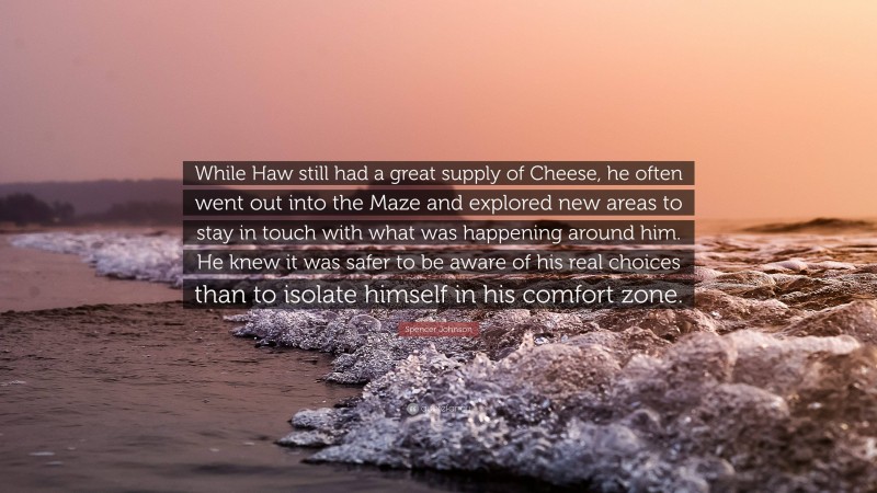 Spencer Johnson Quote: “While Haw still had a great supply of Cheese, he often went out into the Maze and explored new areas to stay in touch with what was happening around him. He knew it was safer to be aware of his real choices than to isolate himself in his comfort zone.”