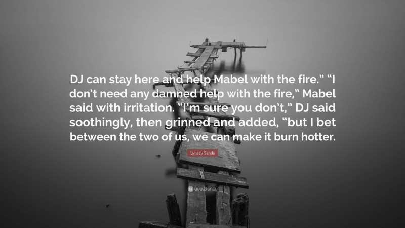 Lynsay Sands Quote: “DJ can stay here and help Mabel with the fire.” “I don’t need any damned help with the fire,” Mabel said with irritation. “I’m sure you don’t,” DJ said soothingly, then grinned and added, “but I bet between the two of us, we can make it burn hotter.”