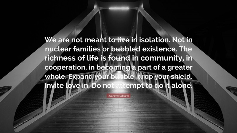 Jeanette LeBlanc Quote: “We are not meant to live in isolation. Not in nuclear families or bubbled existence. The richness of life is found in community, in cooperation, in becoming a part of a greater whole. Expand your bubble, drop your shield. Invite love in. Do not attempt to do it alone.”
