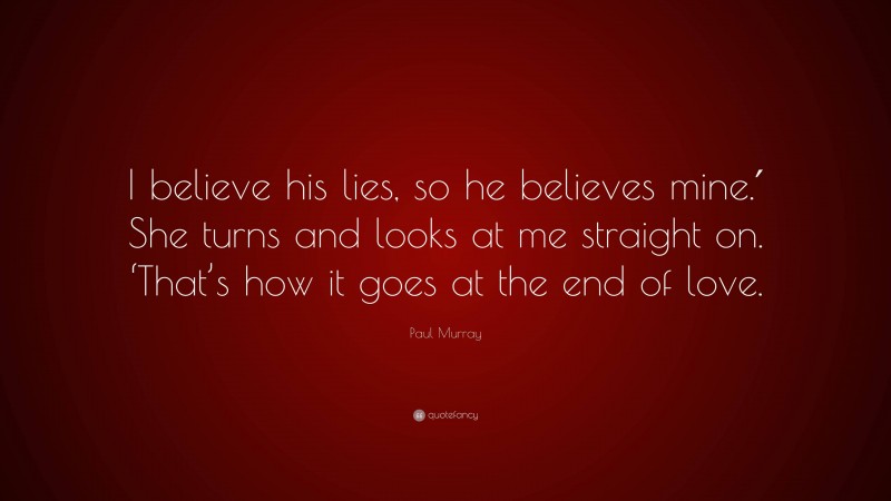Paul Murray Quote: “I believe his lies, so he believes mine.′ She turns and looks at me straight on. ‘That’s how it goes at the end of love.”