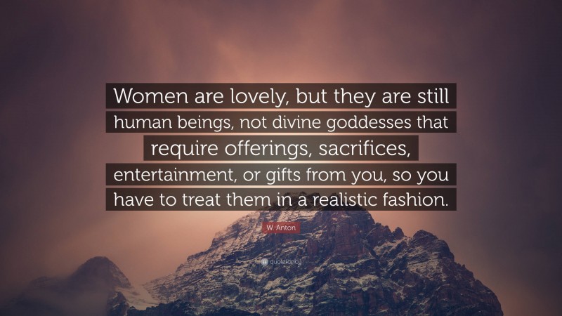 W. Anton Quote: “Women are lovely, but they are still human beings, not divine goddesses that require offerings, sacrifices, entertainment, or gifts from you, so you have to treat them in a realistic fashion.”