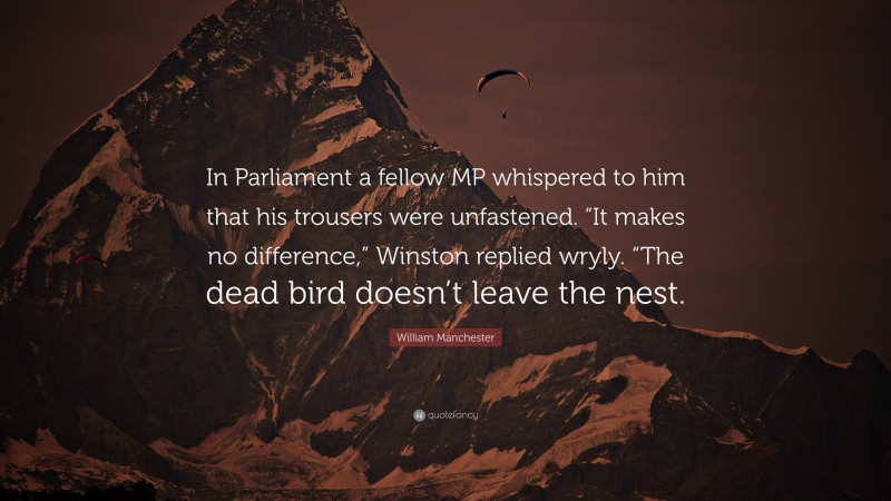 William Manchester Quote: “In Parliament a fellow MP whispered to him that his trousers were unfastened. “It makes no difference,” Winston replied wryly. “The dead bird doesn’t leave the nest.”