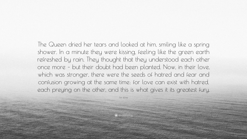 T.H. White Quote: “The Queen dried her tears and looked at him, smiling like a spring shower. In a minute they were kissing, feeling like the green earth refreshed by rain. They thought that they understood each other once more – but their doubt had been planted. Now, in their love, which was stronger, there were the seeds of hatred and fear and confusion growing at the same time: for love can exist with hatred, each preying on the other, and this is what gives it its greatest fury.”