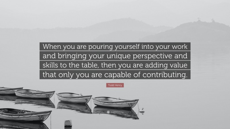 Todd Henry Quote: “When you are pouring yourself into your work and bringing your unique perspective and skills to the table, then you are adding value that only you are capable of contributing.”