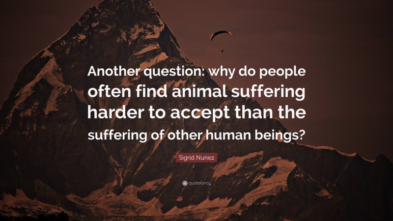 Sigrid Nunez Quote: “Another question: why do people often find animal suffering harder to accept than the suffering of other human beings?”