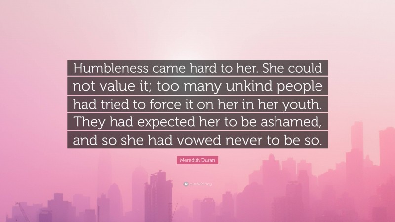 Meredith Duran Quote: “Humbleness came hard to her. She could not value it; too many unkind people had tried to force it on her in her youth. They had expected her to be ashamed, and so she had vowed never to be so.”