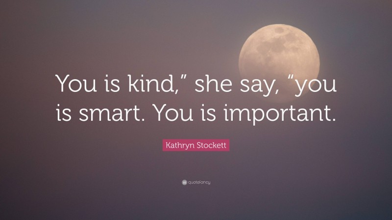 Kathryn Stockett Quote: “You is kind,” she say, “you is smart. You is important.”