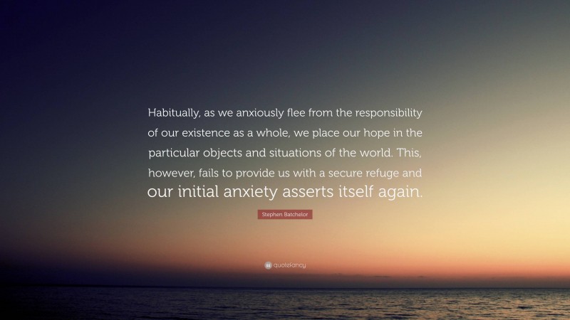 Stephen Batchelor Quote: “Habitually, as we anxiously flee from the responsibility of our existence as a whole, we place our hope in the particular objects and situations of the world. This, however, fails to provide us with a secure refuge and our initial anxiety asserts itself again.”