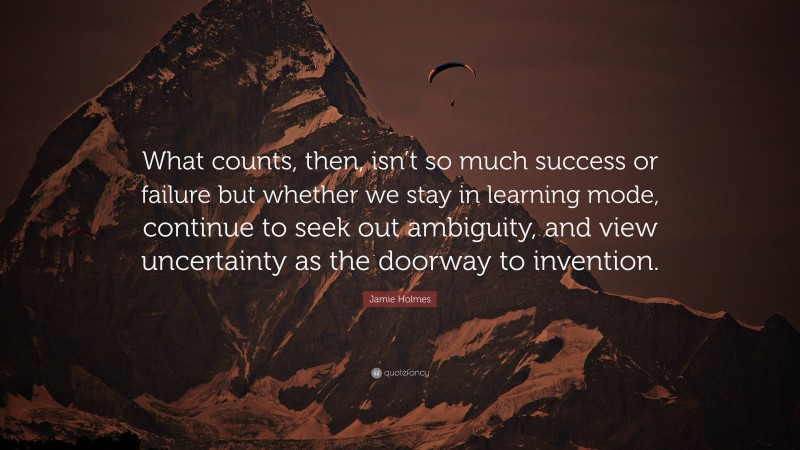 Jamie Holmes Quote: “What counts, then, isn’t so much success or failure but whether we stay in learning mode, continue to seek out ambiguity, and view uncertainty as the doorway to invention.”