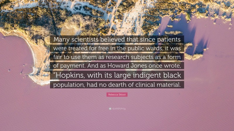 Rebecca Skloot Quote: “Many scientists believed that since patients were treated for free in the public wards, it was fair to use them as research subjects as a form of payment. And as Howard Jones once wrote, “Hopkins, with its large indigent black population, had no dearth of clinical material.”