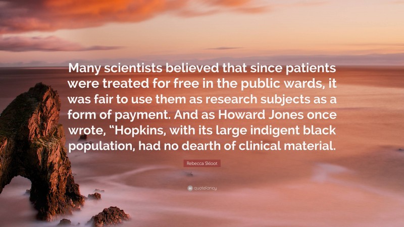 Rebecca Skloot Quote: “Many scientists believed that since patients were treated for free in the public wards, it was fair to use them as research subjects as a form of payment. And as Howard Jones once wrote, “Hopkins, with its large indigent black population, had no dearth of clinical material.”