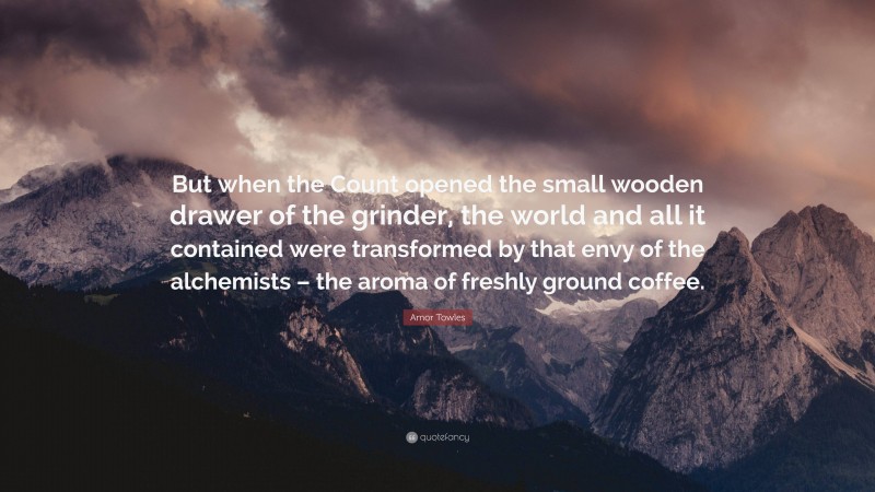 Amor Towles Quote: “But when the Count opened the small wooden drawer of the grinder, the world and all it contained were transformed by that envy of the alchemists – the aroma of freshly ground coffee.”