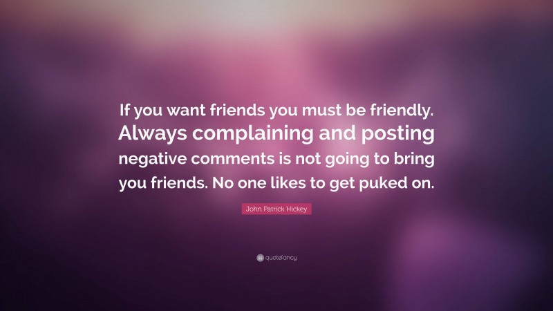 John Patrick Hickey Quote: “If you want friends you must be friendly. Always complaining and posting negative comments is not going to bring you friends. No one likes to get puked on.”