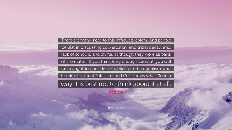 Alan Paton Quote: “There are many sides to this difficult problem. And people persist in discussing soil-erosion, and tribal decay, and lack of schools, and crime, as though they were all parts of the matter. If you think long enough about it, you will be brought to consider republics, and bilingualism, and immigration, and Palestine, and God knows what. So in a way it is best not to think about it at all.”