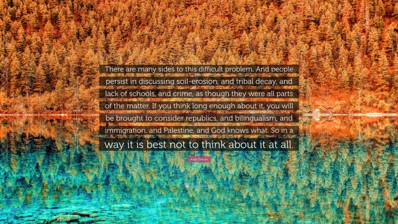 Alan Paton Quote: “There are many sides to this difficult problem. And people persist in discussing soil-erosion, and tribal decay, and lack of schools, and crime, as though they were all parts of the matter. If you think long enough about it, you will be brought to consider republics, and bilingualism, and immigration, and Palestine, and God knows what. So in a way it is best not to think about it at all.”